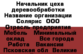 Начальник цеха деревообработки › Название организации ­ Солярис, ООО › Отрасль предприятия ­ Мебель › Минимальный оклад ­ 1 - Все города Работа » Вакансии   . Псковская обл.,Великие Луки г.